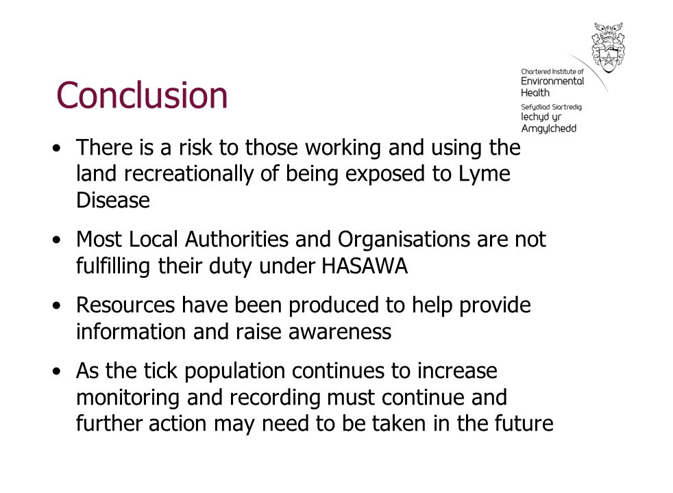 Conclusion There is a risk to those working and using the land recreationally of being exposed to Lyme Disease Most Local Authorities and Organisations are not fulfilling their duty under HASAWA Resources have been produced to help provide information and raise awareness As the tick population continues to increase monitoring and recording must continue and further action may need to be taken in the future