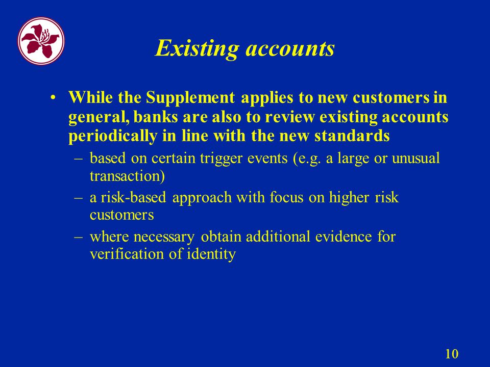 10 Existing accounts While the Supplement applies to new customers in general, banks are also to review existing accounts periodically in line with the new standards –based on certain trigger events (e.g.