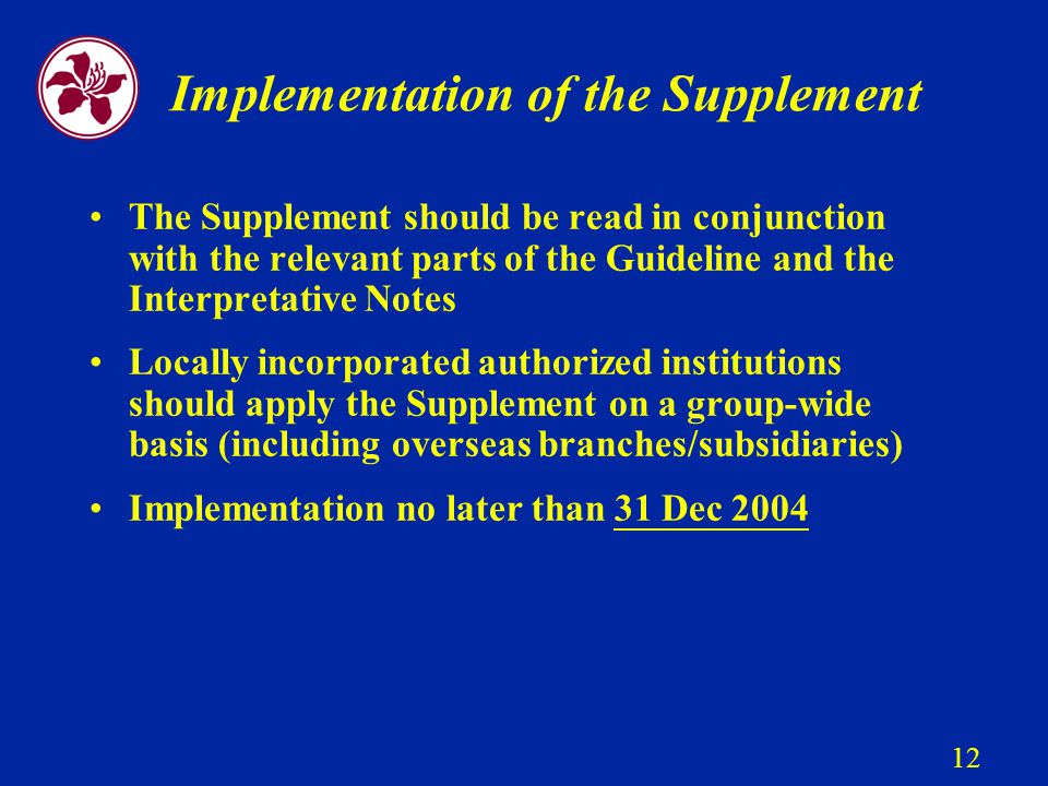12 Implementation of the Supplement The Supplement should be read in conjunction with the relevant parts of the Guideline and the Interpretative Notes Locally incorporated authorized institutions should apply the Supplement on a group-wide basis (including overseas branches/subsidiaries) Implementation no later than 31 Dec 2004