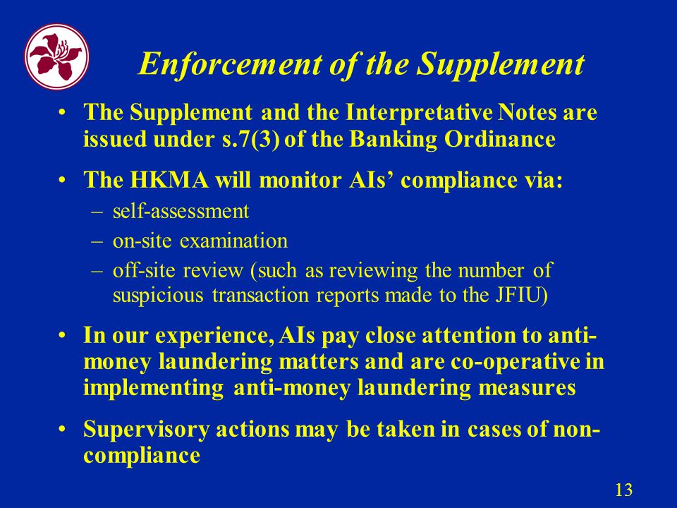 13 Enforcement of the Supplement The Supplement and the Interpretative Notes are issued under s.7(3) of the Banking Ordinance The HKMA will monitor AIs’ compliance via: –self-assessment –on-site examination –off-site review (such as reviewing the number of suspicious transaction reports made to the JFIU) In our experience, AIs pay close attention to anti- money laundering matters and are co-operative in implementing anti-money laundering measures Supervisory actions may be taken in cases of non- compliance