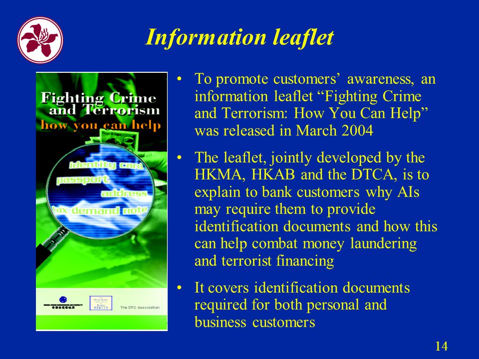 14 Information leaflet To promote customers’ awareness, an information leaflet Fighting Crime and Terrorism: How You Can Help was released in March 2004 The leaflet, jointly developed by the HKMA, HKAB and the DTCA, is to explain to bank customers why AIs may require them to provide identification documents and how this can help combat money laundering and terrorist financing It covers identification documents required for both personal and business customers