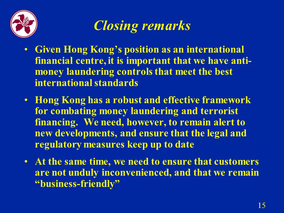 15 Closing remarks Given Hong Kong’s position as an international financial centre, it is important that we have anti- money laundering controls that meet the best international standards Hong Kong has a robust and effective framework for combating money laundering and terrorist financing.