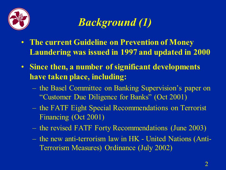 2 Background (1) The current Guideline on Prevention of Money Laundering was issued in 1997 and updated in 2000 Since then, a number of significant developments have taken place, including: –the Basel Committee on Banking Supervision’s paper on Customer Due Diligence for Banks (Oct 2001) –the FATF Eight Special Recommendations on Terrorist Financing (Oct 2001) –the revised FATF Forty Recommendations (June 2003) –the new anti-terrorism law in HK - United Nations (Anti- Terrorism Measures) Ordinance (July 2002)