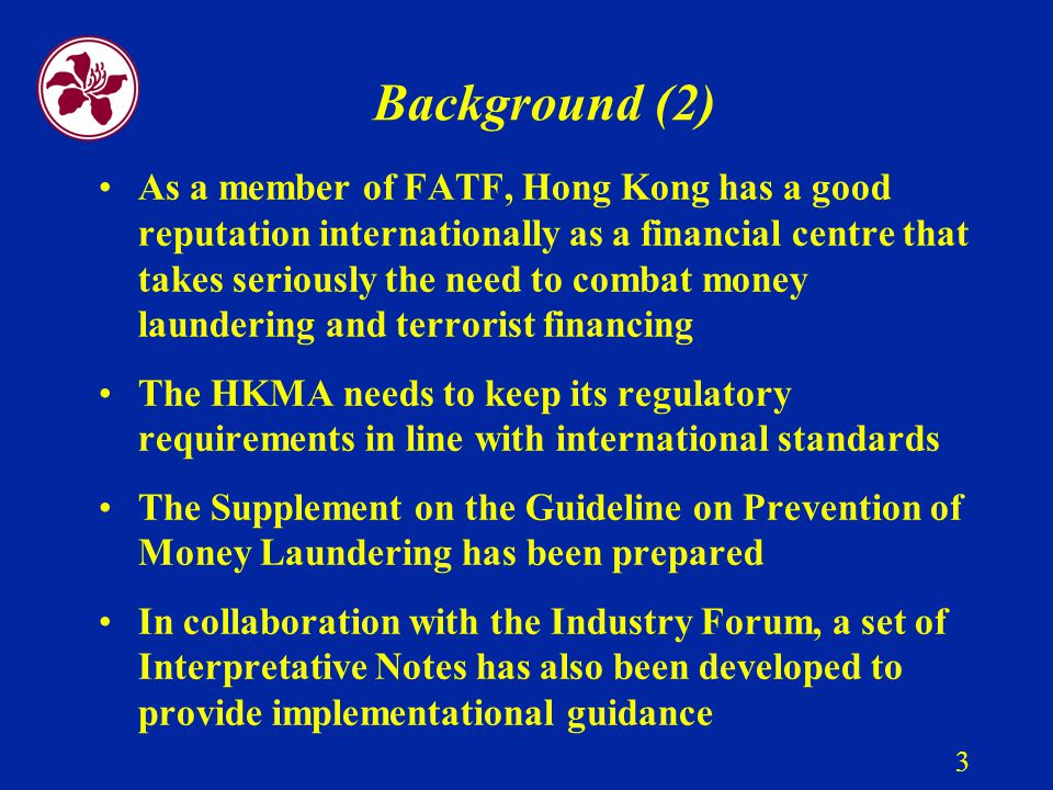 3 Background (2) As a member of FATF, Hong Kong has a good reputation internationally as a financial centre that takes seriously the need to combat money laundering and terrorist financing The HKMA needs to keep its regulatory requirements in line with international standards The Supplement on the Guideline on Prevention of Money Laundering has been prepared In collaboration with the Industry Forum, a set of Interpretative Notes has also been developed to provide implementational guidance