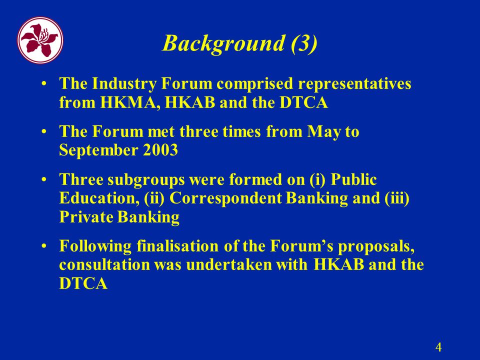 4 Background (3) The Industry Forum comprised representatives from HKMA, HKAB and the DTCA The Forum met three times from May to September 2003 Three subgroups were formed on (i) Public Education, (ii) Correspondent Banking and (iii) Private Banking Following finalisation of the Forum’s proposals, consultation was undertaken with HKAB and the DTCA
