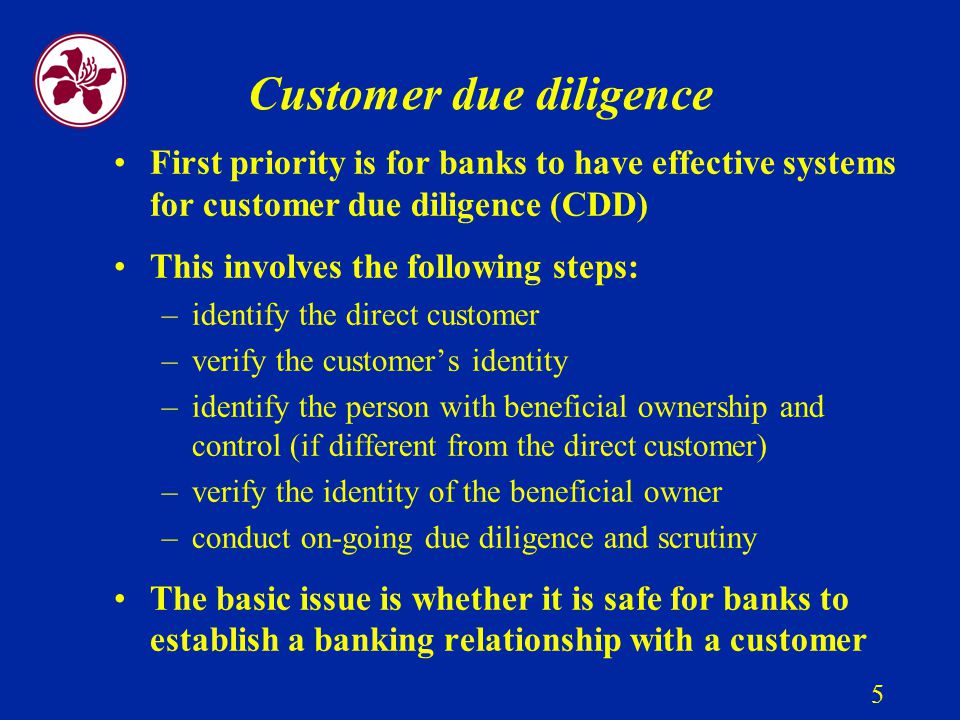 5 Customer due diligence First priority is for banks to have effective systems for customer due diligence (CDD) This involves the following steps: –identify the direct customer –verify the customer’s identity –identify the person with beneficial ownership and control (if different from the direct customer) –verify the identity of the beneficial owner –conduct on-going due diligence and scrutiny The basic issue is whether it is safe for banks to establish a banking relationship with a customer