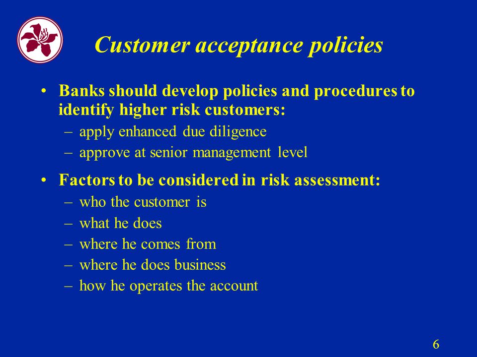 6 Customer acceptance policies Banks should develop policies and procedures to identify higher risk customers: –apply enhanced due diligence –approve at senior management level Factors to be considered in risk assessment: –who the customer is –what he does –where he comes from –where he does business –how he operates the account