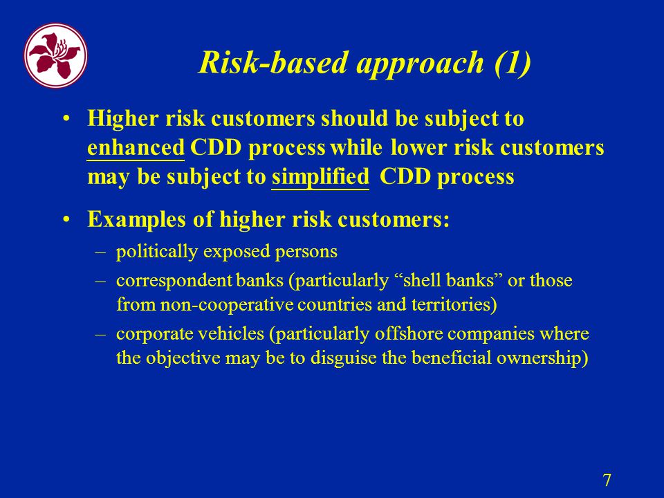 7 Risk-based approach (1) Higher risk customers should be subject to enhanced CDD process while lower risk customers may be subject to simplified CDD process Examples of higher risk customers: –politically exposed persons –correspondent banks (particularly shell banks or those from non-cooperative countries and territories) –corporate vehicles (particularly offshore companies where the objective may be to disguise the beneficial ownership)