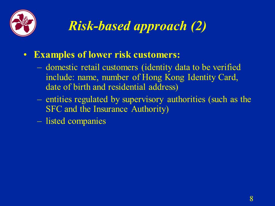 8 Risk-based approach (2) Examples of lower risk customers: –domestic retail customers (identity data to be verified include: name, number of Hong Kong Identity Card, date of birth and residential address) –entities regulated by supervisory authorities (such as the SFC and the Insurance Authority) –listed companies