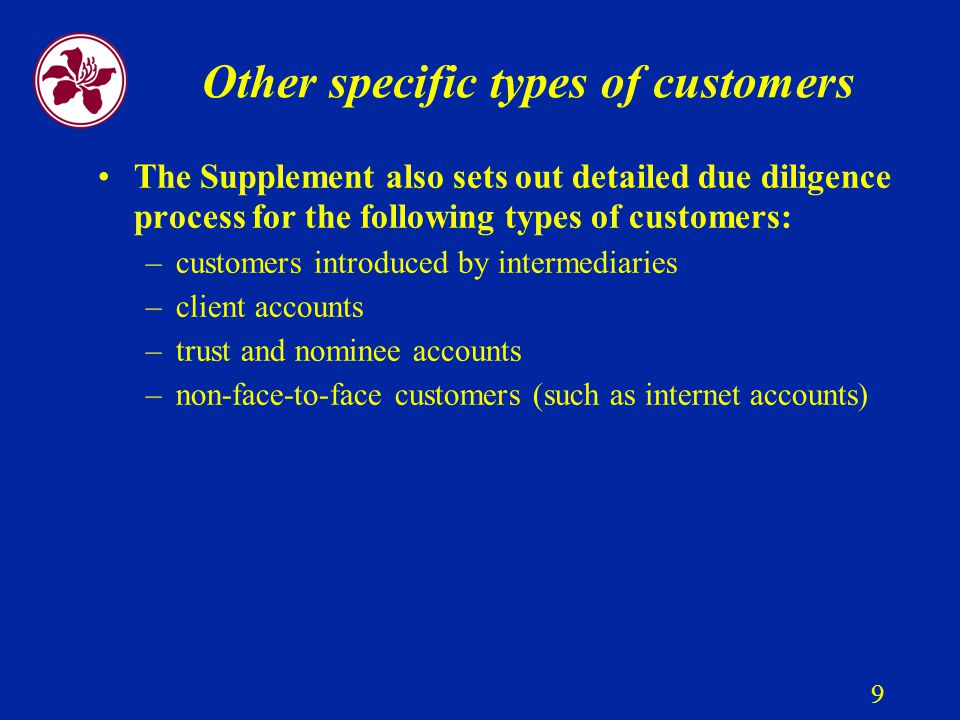 9 Other specific types of customers The Supplement also sets out detailed due diligence process for the following types of customers: –customers introduced by intermediaries –client accounts –trust and nominee accounts –non-face-to-face customers (such as internet accounts)