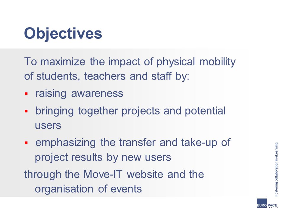 Objectives To maximize the impact of physical mobility of students, teachers and staff by:  raising awareness  bringing together projects and potential users  emphasizing the transfer and take-up of project results by new users through the Move-IT website and the organisation of events