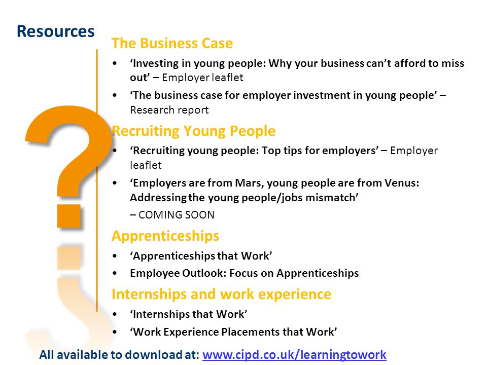 The Business Case ‘Investing in young people: Why your business can’t afford to miss out’ – Employer leaflet ‘The business case for employer investment in young people’ – Research report Recruiting Young People ‘Recruiting young people: Top tips for employers’ – Employer leaflet ‘Employers are from Mars, young people are from Venus: Addressing the young people/jobs mismatch’ – COMING SOON Apprenticeships ‘Apprenticeships that Work’ Employee Outlook: Focus on Apprenticeships Internships and work experience ‘Internships that Work’ ‘Work Experience Placements that Work’ Resources All available to download at:
