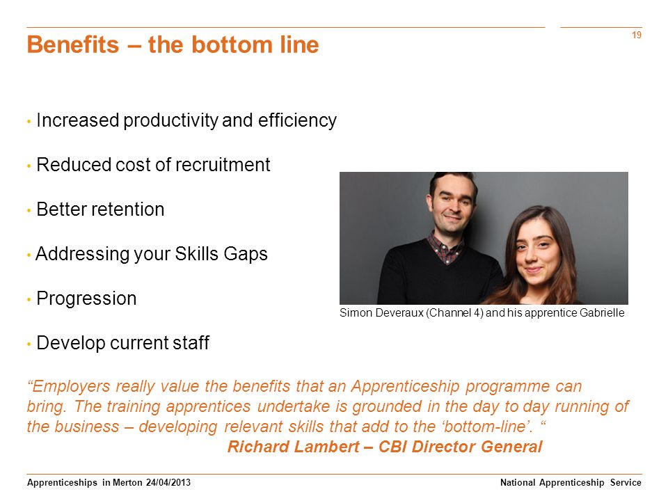 19 Apprenticeships in Merton 24/04/2013 Benefits – the bottom line Increased productivity and efficiency Reduced cost of recruitment Better retention Addressing your Skills Gaps Progression Develop current staff Employers really value the benefits that an Apprenticeship programme can bring.