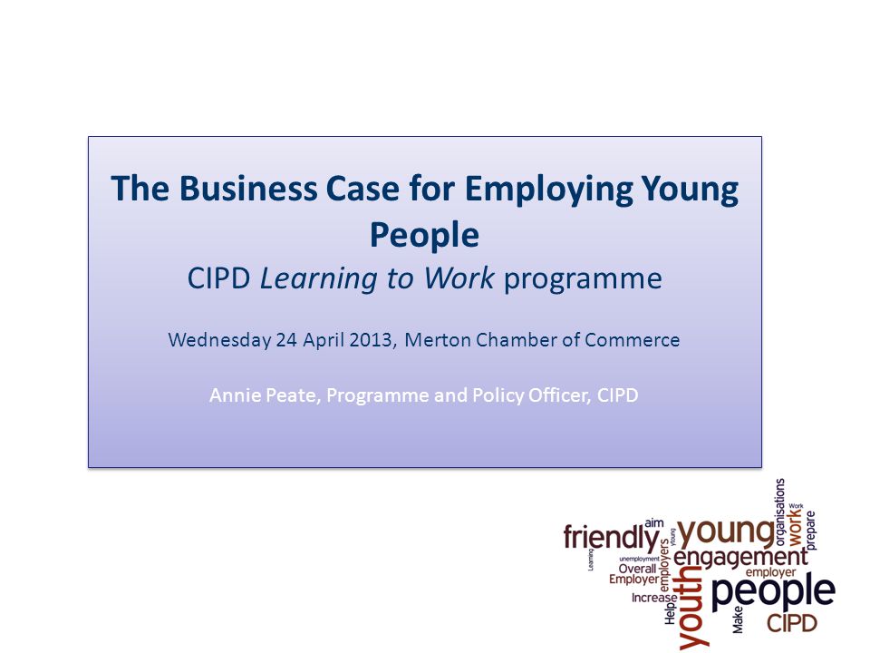 The Business Case for Employing Young People CIPD Learning to Work programme Wednesday 24 April 2013, Merton Chamber of Commerce Annie Peate, Programme and Policy Officer, CIPD The Business Case for Employing Young People CIPD Learning to Work programme Wednesday 24 April 2013, Merton Chamber of Commerce Annie Peate, Programme and Policy Officer, CIPD