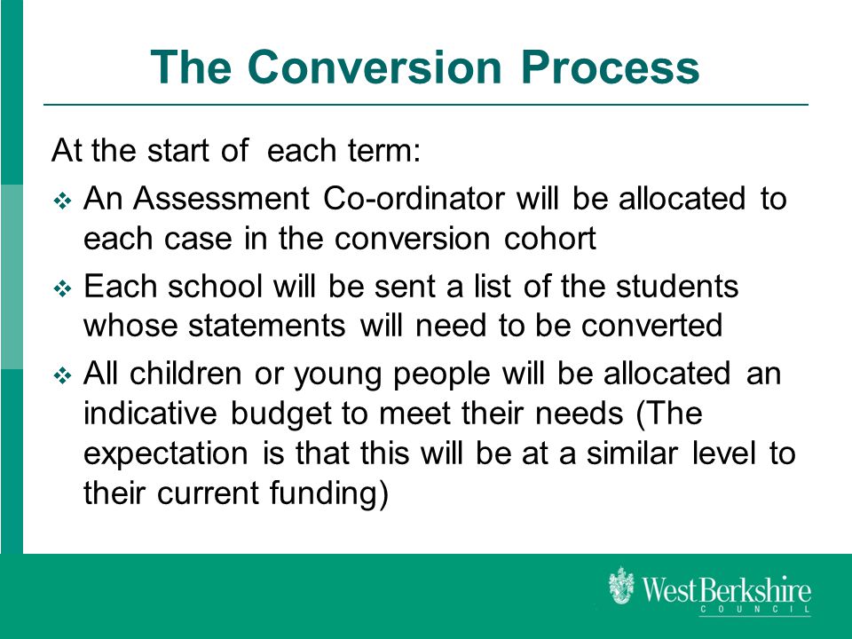 The Conversion Process At the start of each term:  An Assessment Co-ordinator will be allocated to each case in the conversion cohort  Each school will be sent a list of the students whose statements will need to be converted  All children or young people will be allocated an indicative budget to meet their needs (The expectation is that this will be at a similar level to their current funding)
