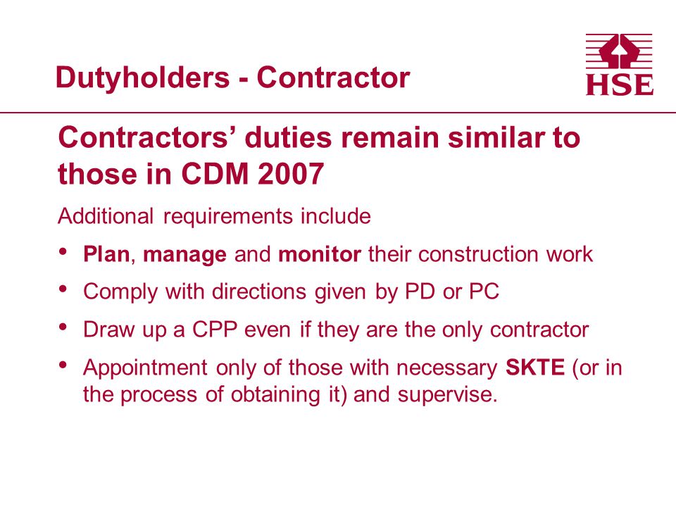 Dutyholders - Contractor Contractors’ duties remain similar to those in CDM 2007 Additional requirements include Plan, manage and monitor their construction work Comply with directions given by PD or PC Draw up a CPP even if they are the only contractor Appointment only of those with necessary SKTE (or in the process of obtaining it) and supervise.