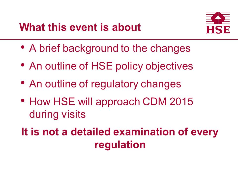 What this event is about A brief background to the changes An outline of HSE policy objectives An outline of regulatory changes How HSE will approach CDM 2015 during visits It is not a detailed examination of every regulation