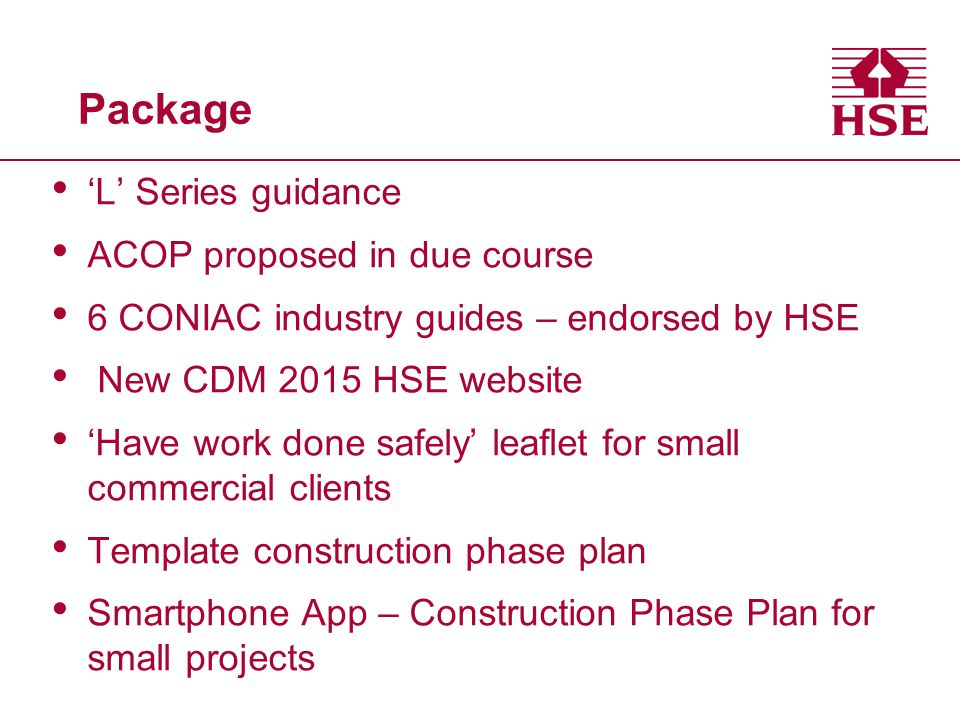 Package ‘L’ Series guidance ACOP proposed in due course 6 CONIAC industry guides – endorsed by HSE New CDM 2015 HSE website ‘Have work done safely’ leaflet for small commercial clients Template construction phase plan Smartphone App – Construction Phase Plan for small projects