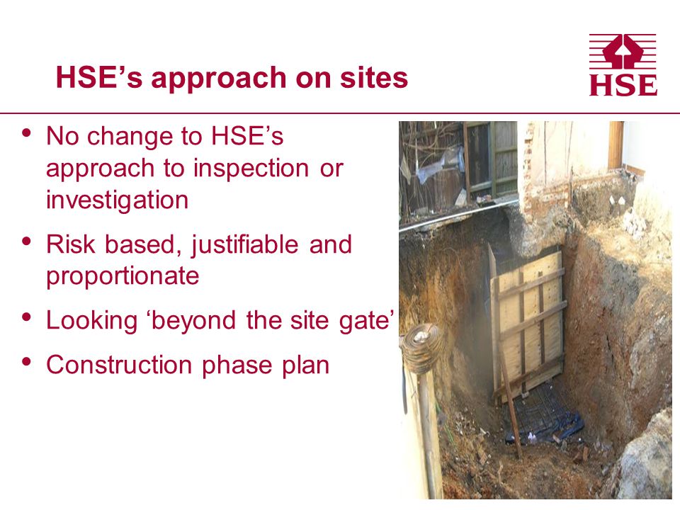 HSE’s approach on sites No change to HSE’s approach to inspection or investigation Risk based, justifiable and proportionate Looking ‘beyond the site gate’ Construction phase plan