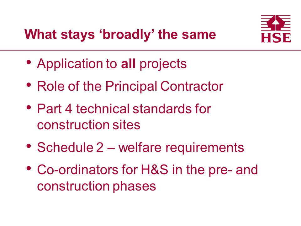 What stays ‘broadly’ the same Application to all projects Role of the Principal Contractor Part 4 technical standards for construction sites Schedule 2 – welfare requirements Co-ordinators for H&S in the pre- and construction phases