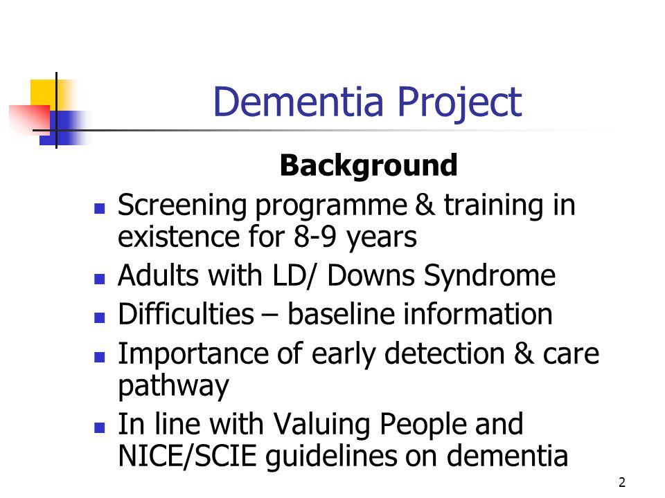2 Dementia Project Background Screening programme & training in existence for 8-9 years Adults with LD/ Downs Syndrome Difficulties – baseline information Importance of early detection & care pathway In line with Valuing People and NICE/SCIE guidelines on dementia