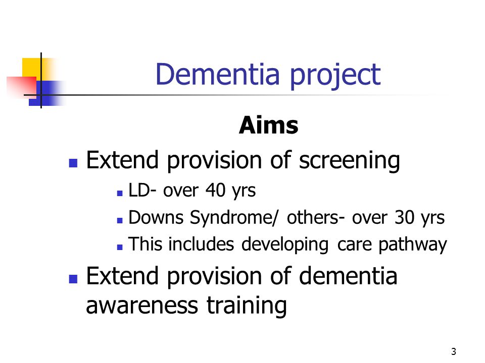 3 Dementia project Aims Extend provision of screening LD- over 40 yrs Downs Syndrome/ others- over 30 yrs This includes developing care pathway Extend provision of dementia awareness training