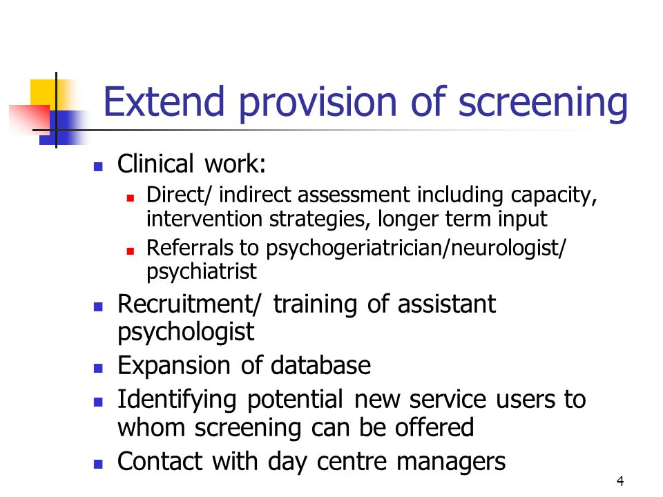 4 Extend provision of screening Clinical work: Direct/ indirect assessment including capacity, intervention strategies, longer term input Referrals to psychogeriatrician/neurologist/ psychiatrist Recruitment/ training of assistant psychologist Expansion of database Identifying potential new service users to whom screening can be offered Contact with day centre managers