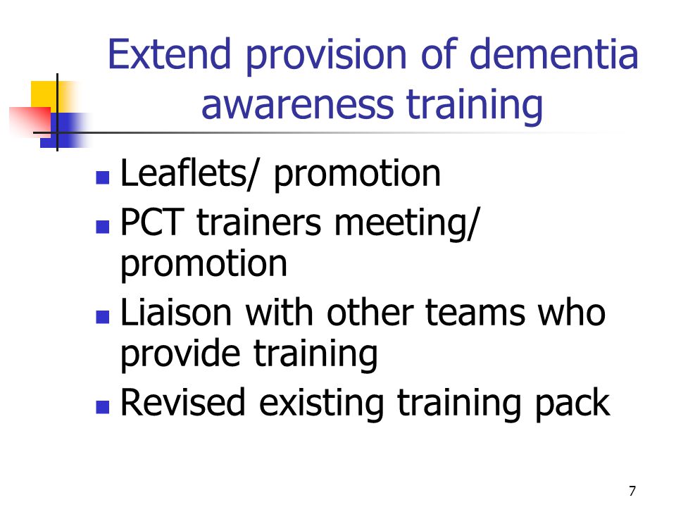7 Extend provision of dementia awareness training Leaflets/ promotion PCT trainers meeting/ promotion Liaison with other teams who provide training Revised existing training pack