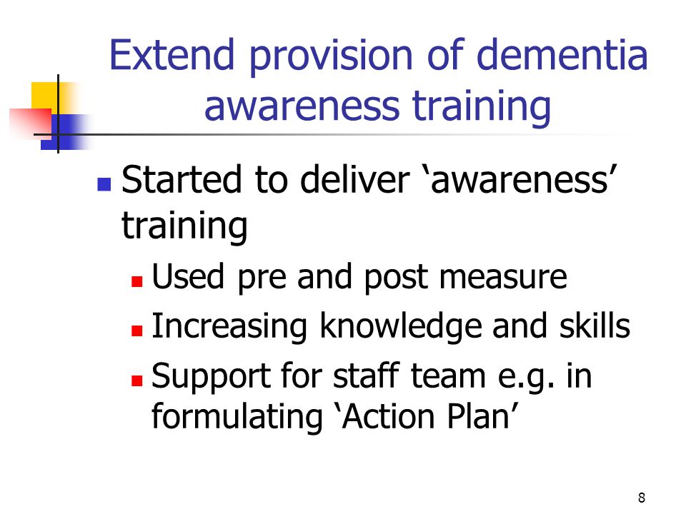 8 Extend provision of dementia awareness training Started to deliver ‘awareness’ training Used pre and post measure Increasing knowledge and skills Support for staff team e.g.