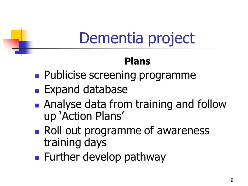 9 Dementia project Plans Publicise screening programme Expand database Analyse data from training and follow up ‘Action Plans’ Roll out programme of awareness training days Further develop pathway