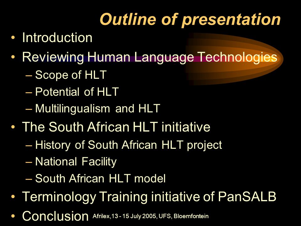 Afrilex, July 2005, UFS, Bloemfontein Outline of presentation Introduction Reviewing Human Language Technologies –Scope of HLT –Potential of HLT –Multilingualism and HLT The South African HLT initiative –History of South African HLT project –National Facility –South African HLT model Terminology Training initiative of PanSALB Conclusion
