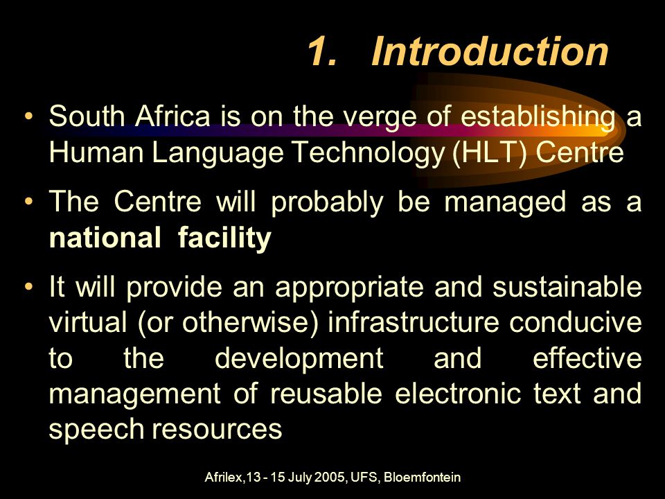 Afrilex, July 2005, UFS, Bloemfontein 1.Introduction South Africa is on the verge of establishing a Human Language Technology (HLT) Centre The Centre will probably be managed as a national facility It will provide an appropriate and sustainable virtual (or otherwise) infrastructure conducive to the development and effective management of reusable electronic text and speech resources