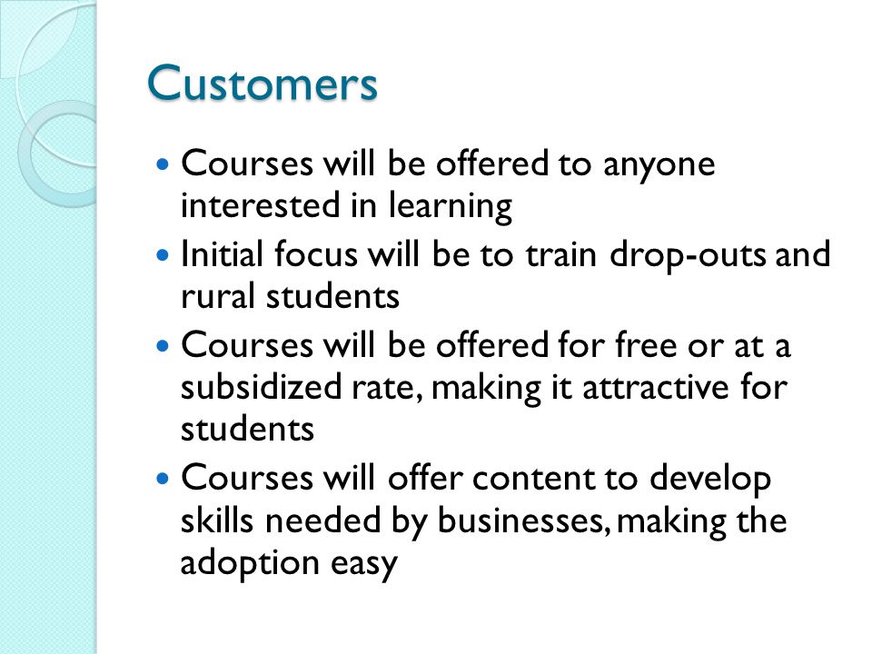 Customers Courses will be offered to anyone interested in learning Initial focus will be to train drop-outs and rural students Courses will be offered for free or at a subsidized rate, making it attractive for students Courses will offer content to develop skills needed by businesses, making the adoption easy