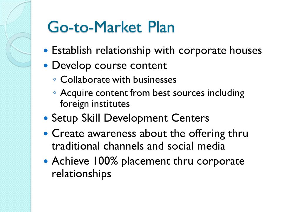 Go-to-Market Plan Establish relationship with corporate houses Develop course content ◦ Collaborate with businesses ◦ Acquire content from best sources including foreign institutes Setup Skill Development Centers Create awareness about the offering thru traditional channels and social media Achieve 100% placement thru corporate relationships