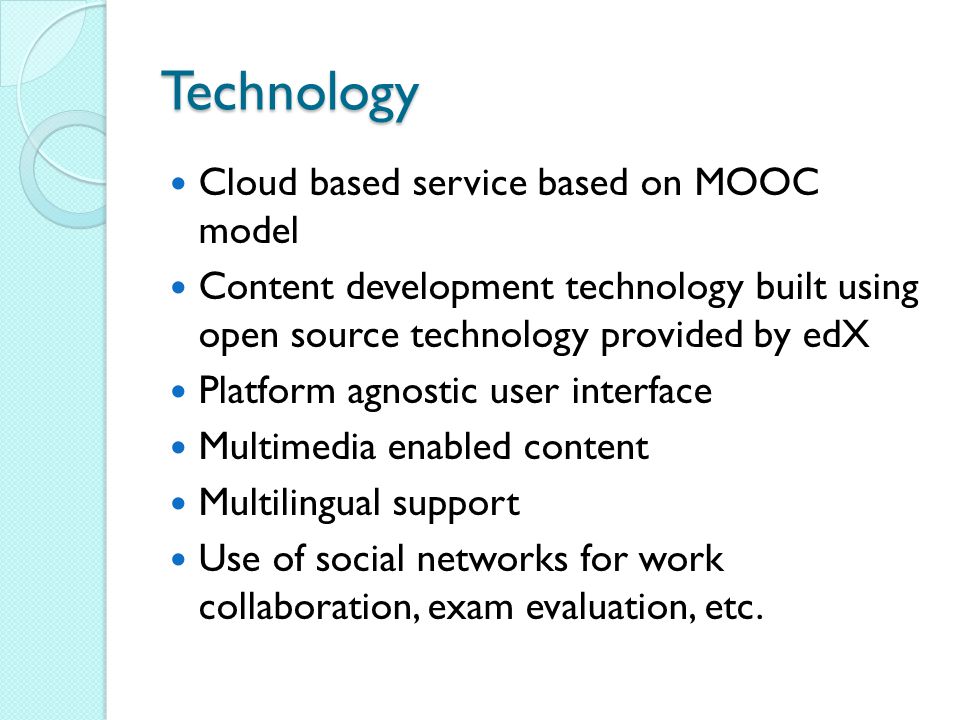 Technology Cloud based service based on MOOC model Content development technology built using open source technology provided by edX Platform agnostic user interface Multimedia enabled content Multilingual support Use of social networks for work collaboration, exam evaluation, etc.