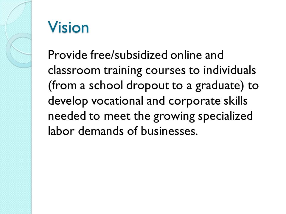 Vision Provide free/subsidized online and classroom training courses to individuals (from a school dropout to a graduate) to develop vocational and corporate skills needed to meet the growing specialized labor demands of businesses.