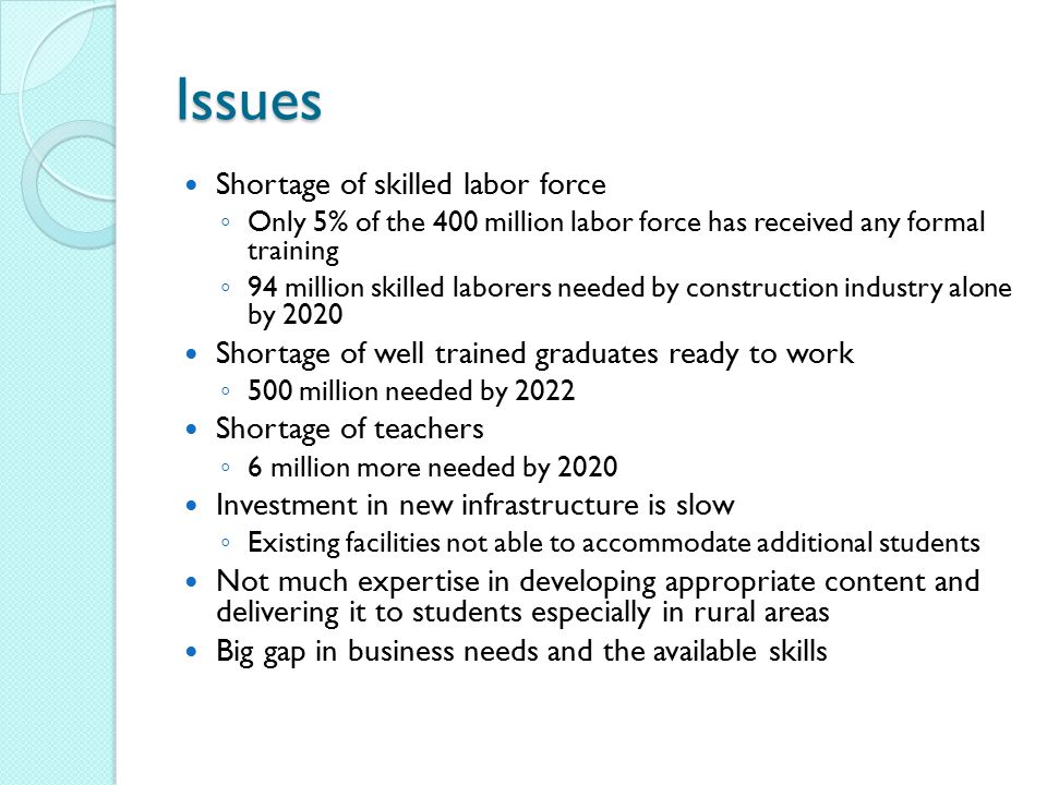 Issues Shortage of skilled labor force ◦ Only 5% of the 400 million labor force has received any formal training ◦ 94 million skilled laborers needed by construction industry alone by 2020 Shortage of well trained graduates ready to work ◦ 500 million needed by 2022 Shortage of teachers ◦ 6 million more needed by 2020 Investment in new infrastructure is slow ◦ Existing facilities not able to accommodate additional students Not much expertise in developing appropriate content and delivering it to students especially in rural areas Big gap in business needs and the available skills