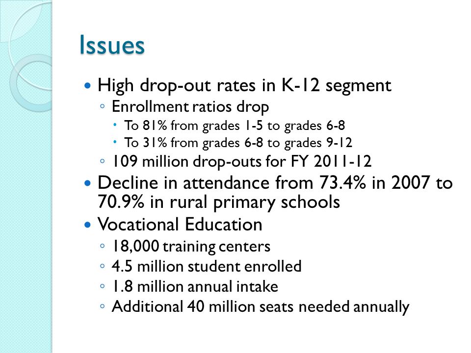 Issues High drop-out rates in K-12 segment ◦ Enrollment ratios drop  To 81% from grades 1-5 to grades 6-8  To 31% from grades 6-8 to grades 9-12 ◦ 109 million drop-outs for FY Decline in attendance from 73.4% in 2007 to 70.9% in rural primary schools Vocational Education ◦ 18,000 training centers ◦ 4.5 million student enrolled ◦ 1.8 million annual intake ◦ Additional 40 million seats needed annually