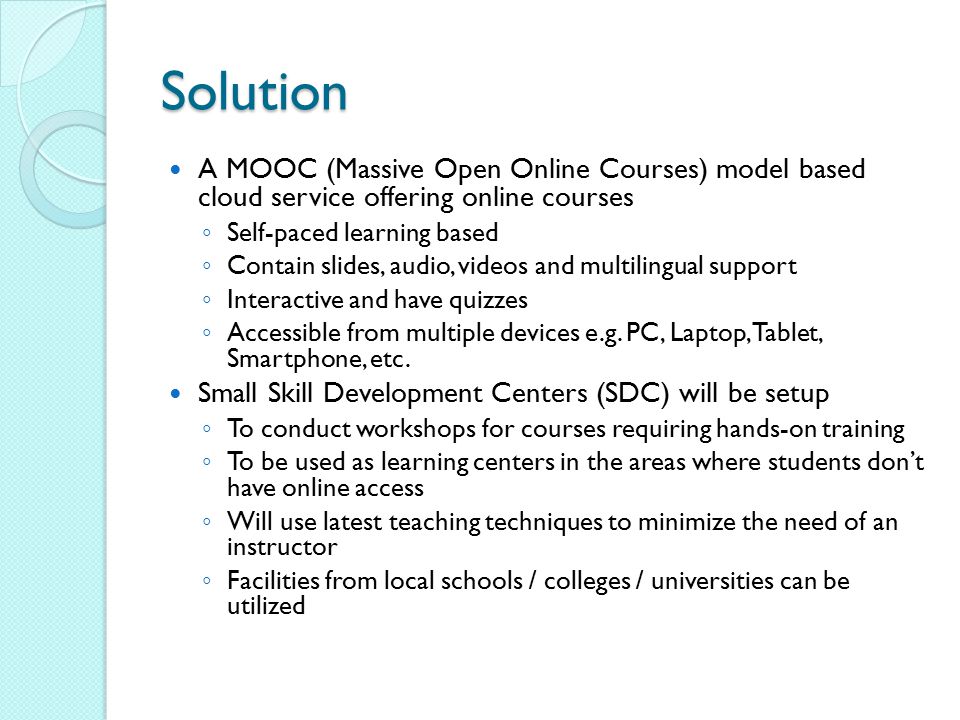 Solution A MOOC (Massive Open Online Courses) model based cloud service offering online courses ◦ Self-paced learning based ◦ Contain slides, audio, videos and multilingual support ◦ Interactive and have quizzes ◦ Accessible from multiple devices e.g.
