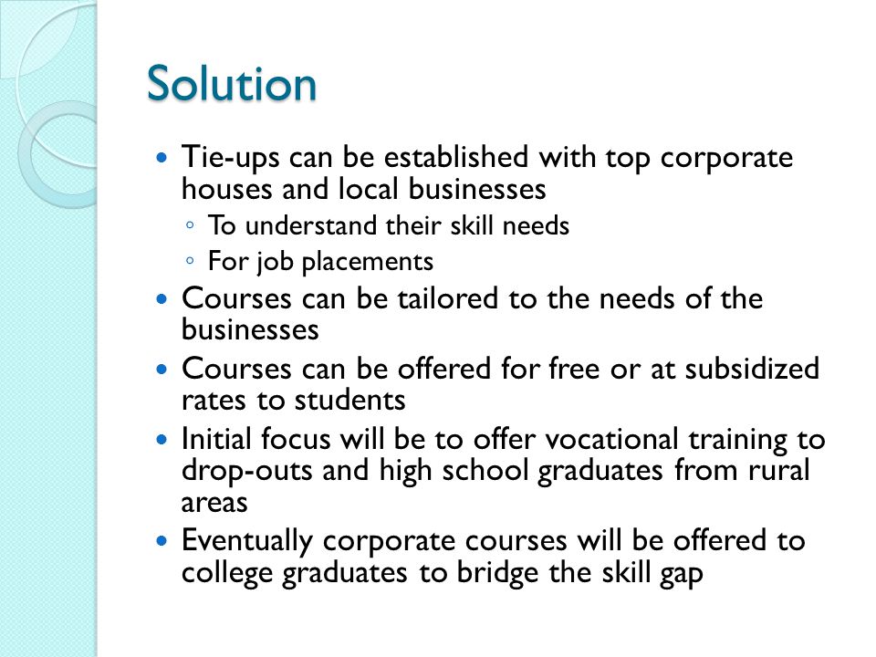 Solution Tie-ups can be established with top corporate houses and local businesses ◦ To understand their skill needs ◦ For job placements Courses can be tailored to the needs of the businesses Courses can be offered for free or at subsidized rates to students Initial focus will be to offer vocational training to drop-outs and high school graduates from rural areas Eventually corporate courses will be offered to college graduates to bridge the skill gap