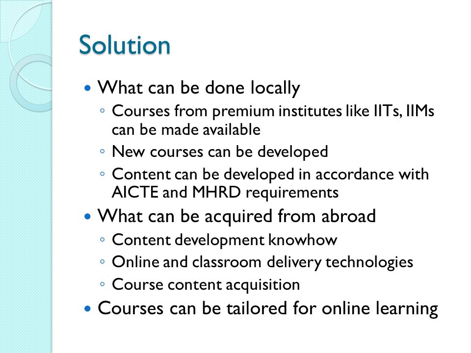 Solution What can be done locally ◦ Courses from premium institutes like IITs, IIMs can be made available ◦ New courses can be developed ◦ Content can be developed in accordance with AICTE and MHRD requirements What can be acquired from abroad ◦ Content development knowhow ◦ Online and classroom delivery technologies ◦ Course content acquisition Courses can be tailored for online learning