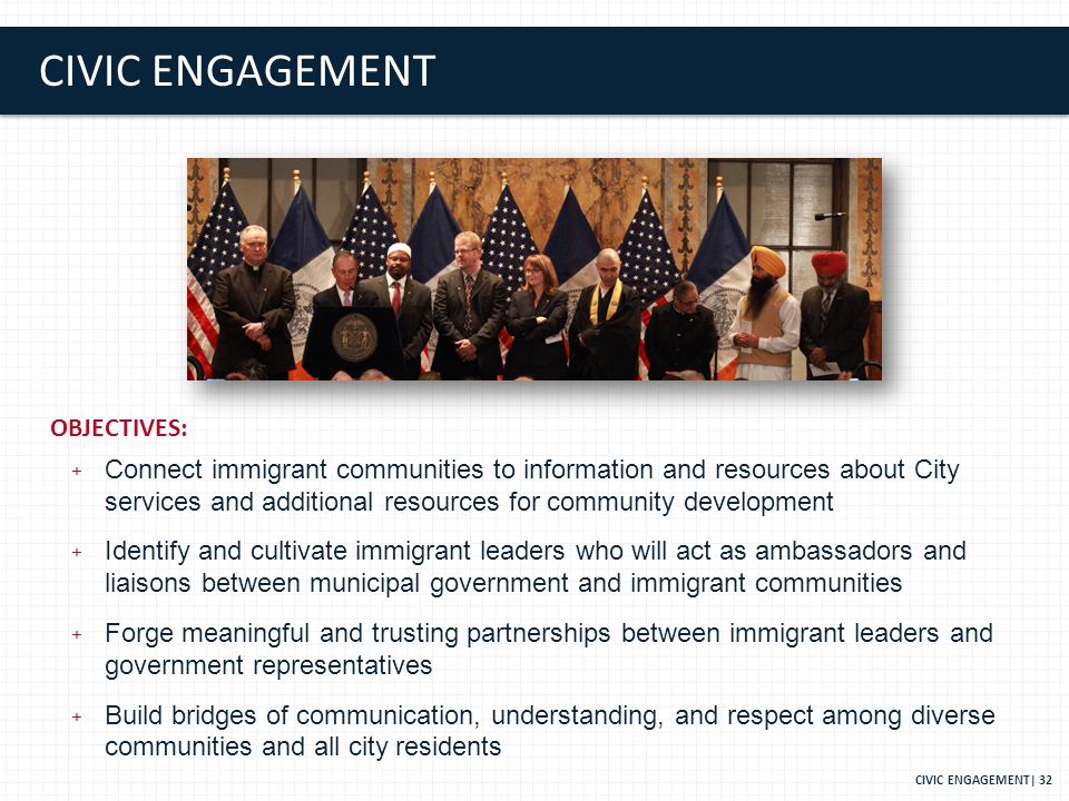CIVIC ENGAGEMENT CIVIC ENGAGEMENT| 32 OBJECTIVES: + Connect immigrant communities to information and resources about City services and additional resources for community development + Identify and cultivate immigrant leaders who will act as ambassadors and liaisons between municipal government and immigrant communities + Forge meaningful and trusting partnerships between immigrant leaders and government representatives + Build bridges of communication, understanding, and respect among diverse communities and all city residents