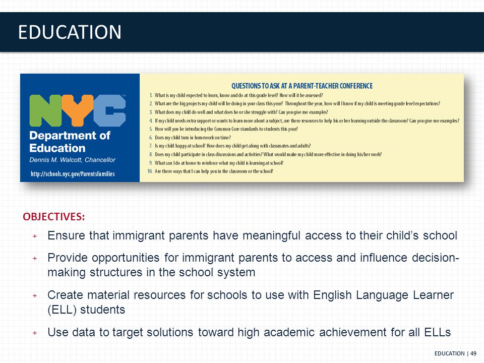 EDUCATION EDUCATION | 49 OBJECTIVES: + Ensure that immigrant parents have meaningful access to their child’s school + Provide opportunities for immigrant parents to access and influence decision- making structures in the school system + Create material resources for schools to use with English Language Learner (ELL) students + Use data to target solutions toward high academic achievement for all ELLs
