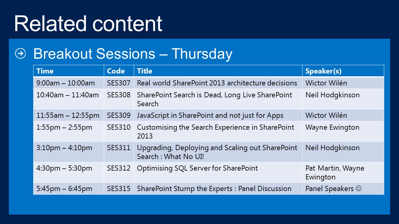 TimeCodeTitleSpeaker(s) 9:00am – 10:00amSES307Real world SharePoint 2013 architecture decisionsWictor Wilén 10:40am – 11:40amSES308SharePoint Search is Dead, Long Live SharePoint Search Neil Hodgkinson 11:55am – 12:55pmSES309JavaScript in SharePoint and not just for AppsWictor Wilén 1:55pm – 2:55pmSES310Customising the Search Experience in SharePoint 2013 Wayne Ewington 3:10pm – 4:10pmSES311Upgrading, Deploying and Scaling out SharePoint Search : What No UI.
