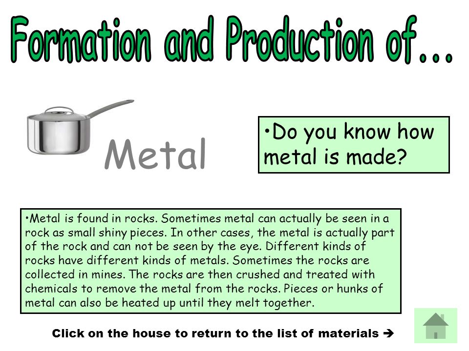Metal is found in rocks. Sometimes metal can actually be seen in a rock as small shiny pieces.
