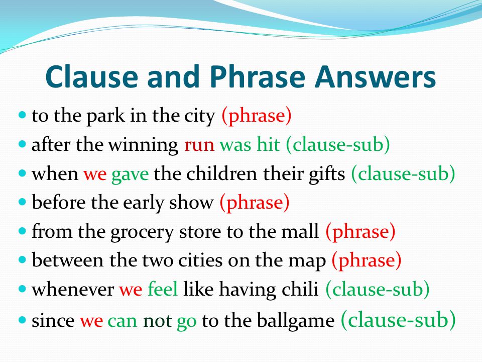 Clause and Phrase Answers to the park in the city (phrase) after the winning run was hit (clause-sub) when we gave the children their gifts (clause-sub) before the early show (phrase) from the grocery store to the mall (phrase) between the two cities on the map (phrase) whenever we feel like having chili (clause-sub) since we can not go to the ballgame (clause-sub)