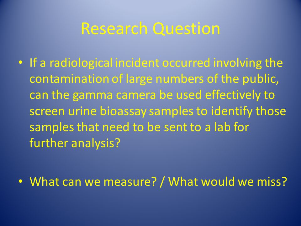 Research Question If a radiological incident occurred involving the contamination of large numbers of the public, can the gamma camera be used effectively to screen urine bioassay samples to identify those samples that need to be sent to a lab for further analysis.
