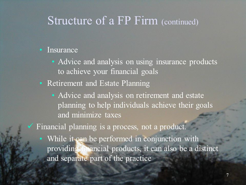 7 Structure of a FP Firm (continued) Insurance Advice and analysis on using insurance products to achieve your financial goals Retirement and Estate Planning Advice and analysis on retirement and estate planning to help individuals achieve their goals and minimize taxes Financial planning is a process, not a product.