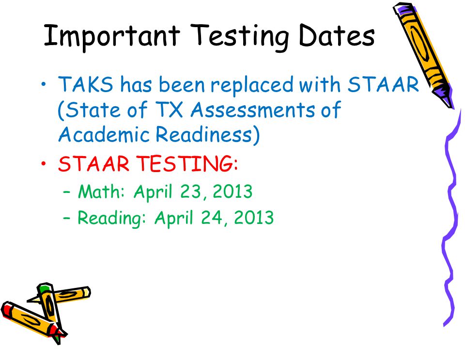 Important Testing Dates TAKS has been replaced with STAAR (State of TX Assessments of Academic Readiness) STAAR TESTING: –Math: April 23, 2013 –Reading: April 24, 2013