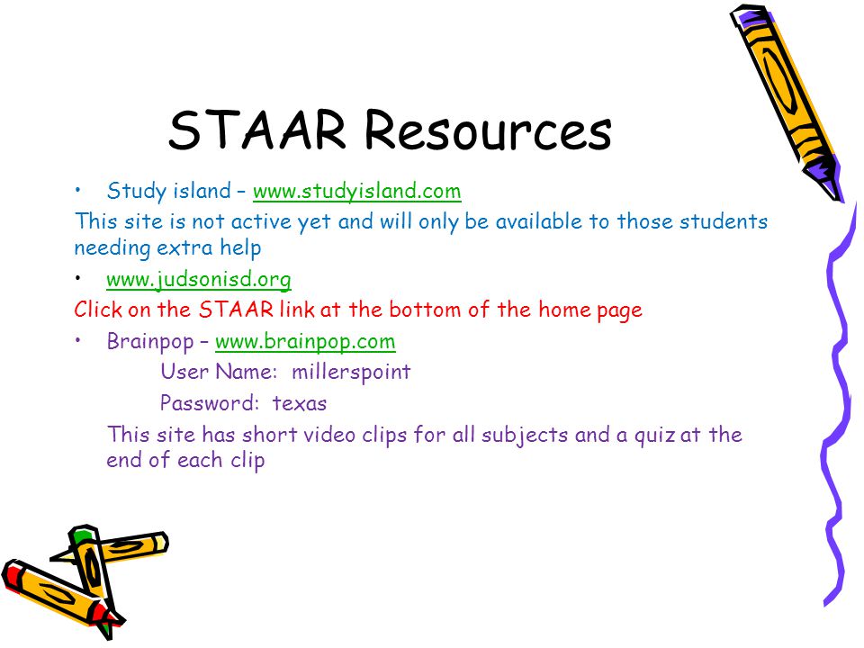 STAAR Resources Study island –   This site is not active yet and will only be available to those students needing extra help   Click on the STAAR link at the bottom of the home page Brainpop –   User Name: millerspoint Password: texas This site has short video clips for all subjects and a quiz at the end of each clip